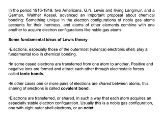 In the period 1916-1919, two Americans, G.N. Lewis and Irving Langmuir, and a German, Walther Kossel, advanced an important proposal about chemical bonding: Something unique in the electron configurations of noble gas atoms accounts for their inertness, and atoms of other elements combine with one another to acquire electron configurations like noble gas atoms.  Some fundamental ideas of Lewis theory   Electrons, especially those of the outermost (valence) electronic shell, play a fundamental role in chemical bonding. In some cased electrons are transferred from one atom to another. Positive and negative ions are formed and attract each other through electrostatic forces called  ionic bonds . In other cases one or more pairs of electrons are  shared  between atoms, this sharing of electrons is called  covalent bond . Electrons are transferred, or shared, in such a way that each atom acquires an especially stable electron configuration. Usually this is a noble gas configuration, one with eight outer shell electrons, or an  octet . 