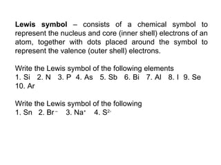 Lewis symbol  – consists of a chemical symbol to represent the nucleus and core (inner shell) electrons of an atom, together with dots placed around the symbol to represent the valence (outer shell) electrons.    Write the Lewis symbol of the following elements 1. Si  2. N  3. P  4. As  5. Sb  6. Bi  7. Al  8. I  9. Se  10. Ar   Write the Lewis symbol of the following 1. Sn  2. Br  –   3. Na +   4. S 2- 