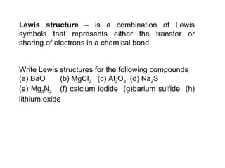 Lewis structure  – is a combination of Lewis symbols that represents either the transfer or sharing of electrons in a chemical bond.    Write Lewis structures for the following compounds (a) BaO  (b) MgCl 2   (c) Al 2 O 3   (d) Na 2 S  (e) Mg 3 N 2   (f) calcium iodide  (g)barium sulfide  (h) lithium oxide 