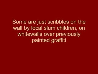 Some are just scribbles on the wall by local slum children, on whitewalls over previously painted graffiti 