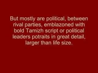 But mostly are political, between rival parties, emblazoned with bold Tamizh script or political leaders potraits in great detail, larger than life size. 
