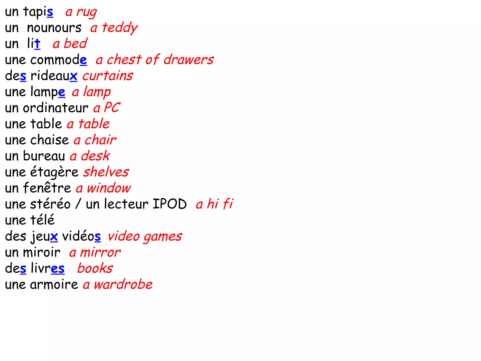 un tapi s   a rug un  nounours  a teddy un  li t   a bed une commod e   a chest of drawers de s  rideau x   curtains une lamp e   a lamp un ordinateur  a PC une table  a table une chaise  a chair un bureau  a desk une étagère  shelves un fenêtre  a window une stéréo / un lecteur IPOD  a hi fi une télé  des jeu x  vidéo s   video games un miroir  a mirror de s  livr es   books une armoire  a wardrobe 