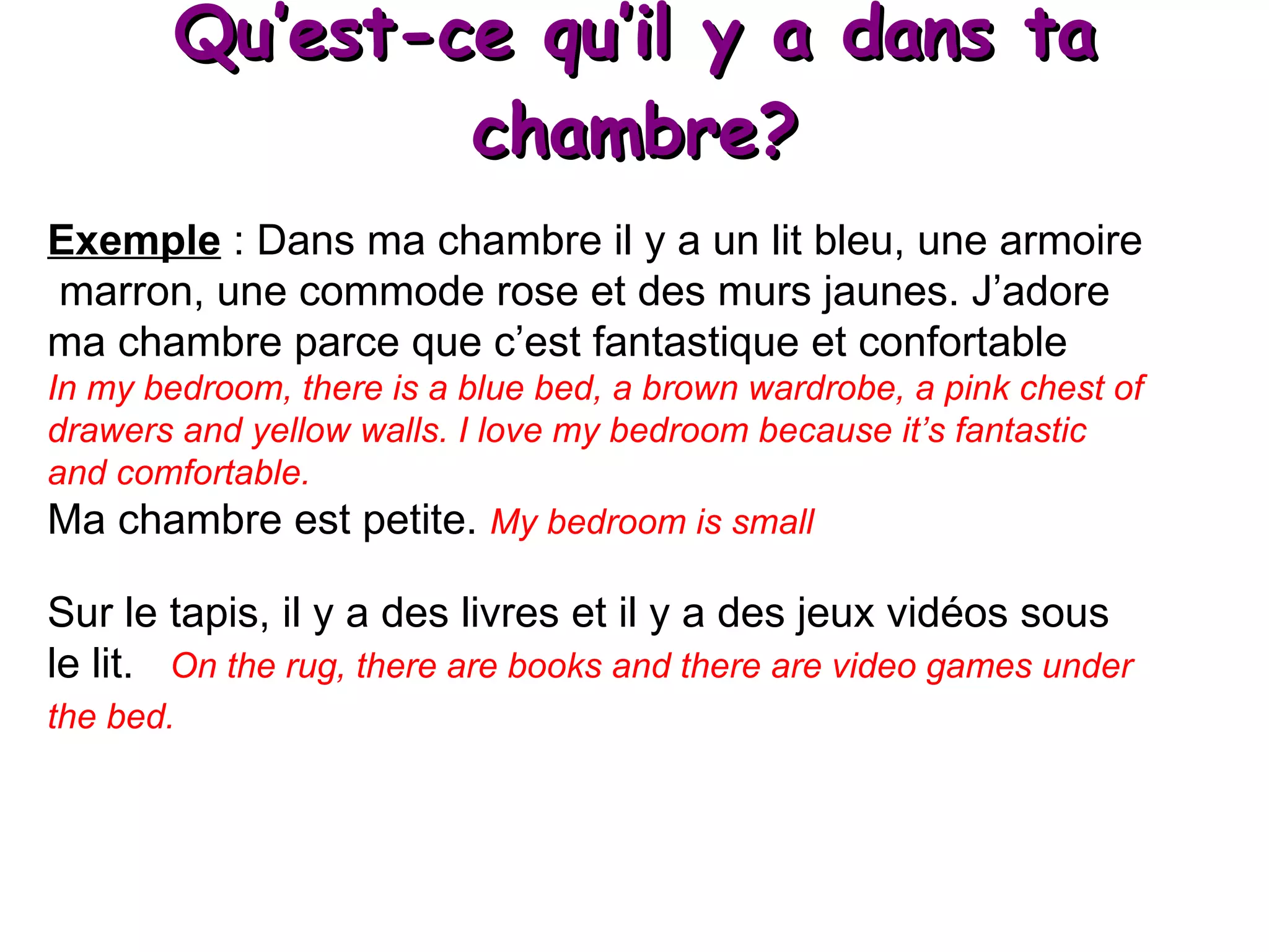 Qu’est-ce qu’il y a dans ta chambre? Exemple  : Dans ma chambre il y a un lit bleu, une armoire marron, une commode rose et des murs jaunes. J’adore ma chambre parce que c’est fantastique et confortable In my bedroom, there is a blue bed, a brown wardrobe, a pink chest of drawers and yellow walls. I love my bedroom because it’s fantastic and comfortable. Ma chambre est petite.  My bedroom is small Sur le tapis, il y a des livres et il y a des jeux vidéos sous le lit.  On the rug, there are books and there are video games under the bed.   