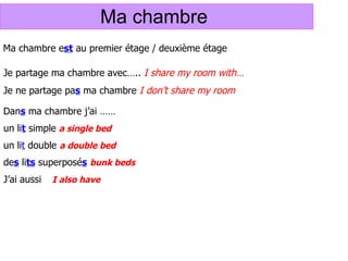 Ma chambre  Ma chambre e st  au premier étage / deuxi ème étage Je partage ma chambre avec…..  I share my room with… Je ne partage pa s  ma chambre  I don’t share my room  Dan s  ma chambre j’ai …… un li t  simple  a single bed un li t  double  a double bed de s  li ts  superposé s   bunk beds J’ai aussi   I also have 