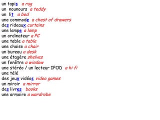 un tapi s   a rug un  nounours  a teddy un  li t   a bed une commod e   a chest of drawers de s  rideau x   curtains une lamp e   a lamp un ordinateur  a PC une table  a table une chaise  a chair un bureau  a desk une étagère  shelves un fenêtre  a window une stéréo / un lecteur IPOD  a hi fi une télé  des jeu x  vidéo s   video games un miroir  a mirror de s  livr es   books une armoire  a wardrobe 