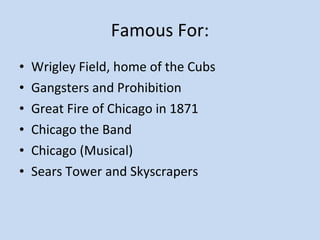 Famous For: Wrigley Field, home of the Cubs Gangsters and Prohibition Great Fire of Chicago in 1871 Chicago the Band Chicago (Musical) Sears Tower and Skyscrapers 