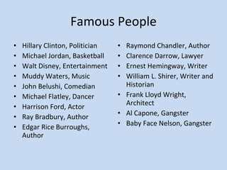 Famous People Hillary Clinton, Politician Michael Jordan, Basketball Walt Disney, Entertainment Muddy Waters, Music John Belushi, Comedian Michael Flatley, Dancer Harrison Ford, Actor Ray Bradbury, Author Edgar Rice Burroughs, Author Raymond Chandler, Author Clarence Darrow, Lawyer Ernest Hemingway, Writer William L. Shirer, Writer and Historian Frank Lloyd Wright, Architect Al Capone, Gangster Baby Face Nelson, Gangster 