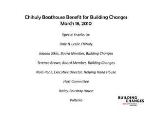 Chihuly Boathouse Benefit for Building Changes
               March 18, 2010

                    Special thanks to:

                   Dale & Leslie Chihuly

      Joanna Sikes, Board Member, Building Changes

     Terence Brown, Board Member, Building Changes

     Nola Renz, Executive Director, Helping Hand House

                     Host Committee

                  Bailey-Boushay House

                         Volterra
 