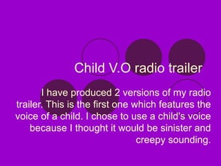 Child V.O radio trailer I have produced 2 versions of my radio trailer. This is the first one which features the voice of a child. I chose to use a child's voice because I thought it would be sinister and creepy sounding. 