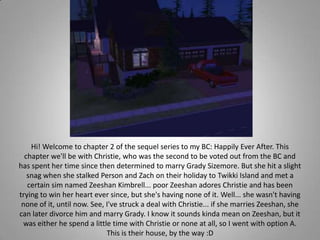 Hi! Welcome to chapter 2 of the sequel series to my BC: Happily Ever After. This chapter we&apos;ll be with Christie, who was the second to be voted out from the BC and has spent her time since then determined to marry Grady Sizemore. But she hit a slight snag when she stalked Person and Zach on their holiday to Twikki Island and met a certain sim named Zeeshan Kimbrell... poor Zeeshan adores Christie and has been trying to win her heart ever since, but she&apos;s having none of it. Well... she wasn&apos;t having none of it, until now. See, I&apos;ve struck a deal with Christie... if she marries Zeeshan, she can later divorce him and marry Grady. I know it sounds kinda mean on Zeeshan, but it was either he spend a little time with Christie or none at all, so I went with option A. This is their house, by the way :D 