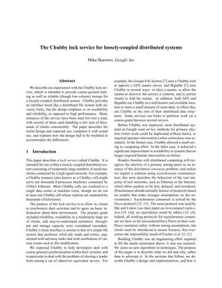 The Chubby lock service for loosely-coupled distributed systems

                                             Mike Burrows, Google Inc.



                        Abstract                               example, the Google File System [7] uses a Chubby lock
                                                               to appoint a GFS master server, and Bigtable [3] uses
   We describe our experiences with the Chubby lock ser-
                                                               Chubby in several ways: to elect a master, to allow the
vice, which is intended to provide coarse-grained lock-
                                                               master to discover the servers it controls, and to permit
ing as well as reliable (though low-volume) storage for
                                                               clients to ﬁnd the master. In addition, both GFS and
a loosely-coupled distributed system. Chubby provides
                                                               Bigtable use Chubby as a well-known and available loca-
an interface much like a distributed ﬁle system with ad-
                                                               tion to store a small amount of meta-data; in effect they
visory locks, but the design emphasis is on availability
                                                               use Chubby as the root of their distributed data struc-
and reliability, as opposed to high performance. Many
                                                               tures. Some services use locks to partition work (at a
instances of the service have been used for over a year,
                                                               coarse grain) between several servers.
with several of them each handling a few tens of thou-
                                                                  Before Chubby was deployed, most distributed sys-
sands of clients concurrently. The paper describes the
                                                               tems at Google used ad hoc methods for primary elec-
initial design and expected use, compares it with actual
                                                               tion (when work could be duplicated without harm), or
use, and explains how the design had to be modiﬁed to
                                                               required operator intervention (when correctness was es-
accommodate the differences.
                                                               sential). In the former case, Chubby allowed a small sav-
                                                               ing in computing effort. In the latter case, it achieved a
1   Introduction                                               signiﬁcant improvement in availability in systems that no
                                                               longer required human intervention on failure.
This paper describes a lock service called Chubby. It is          Readers familiar with distributed computing will rec-
intended for use within a loosely-coupled distributed sys-     ognize the election of a primary among peers as an in-
tem consisting of moderately large numbers of small ma-        stance of the distributed consensus problem, and realize
chines connected by a high-speed network. For example,         we require a solution using asynchronous communica-
a Chubby instance (also known as a Chubby cell) might          tion; this term describes the behaviour of the vast ma-
serve ten thousand 4-processor machines connected by           jority of real networks, such as Ethernet or the Internet,
1Gbit/s Ethernet. Most Chubby cells are conﬁned to a           which allow packets to be lost, delayed, and reordered.
single data centre or machine room, though we do run           (Practitioners should normally beware of protocols based
at least one Chubby cell whose replicas are separated by       on models that make stronger assumptions on the en-
thousands of kilometres.                                       vironment.) Asynchronous consensus is solved by the
   The purpose of the lock service is to allow its clients     Paxos protocol [12, 13]. The same protocol was used by
to synchronize their activities and to agree on basic in-      Oki and Liskov (see their paper on viewstamped replica-
formation about their environment. The primary goals           tion [19, §4]), an equivalence noted by others [14, §6].
included reliability, availability to a moderately large set   Indeed, all working protocols for asynchronous consen-
of clients, and easy-to-understand semantics; through-         sus we have so far encountered have Paxos at their core.
put and storage capacity were considered secondary.            Paxos maintains safety without timing assumptions, but
Chubby’s client interface is similar to that of a simple ﬁle   clocks must be introduced to ensure liveness; this over-
system that performs whole-ﬁle reads and writes, aug-          comes the impossibility result of Fischer et al. [5, §1].
mented with advisory locks and with notiﬁcation of var-           Building Chubby was an engineering effort required
ious events such as ﬁle modiﬁcation.                           to ﬁll the needs mentioned above; it was not research.
   We expected Chubby to help developers deal with             We claim no new algorithms or techniques. The purpose
coarse-grained synchronization within their systems, and       of this paper is to describe what we did and why, rather
in particular to deal with the problem of electing a leader    than to advocate it. In the sections that follow, we de-
from among a set of otherwise equivalent servers. For          scribe Chubby’s design and implementation, and how it
 