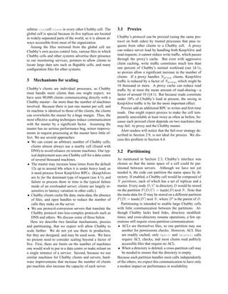 subtree /ls/cell/slave in every other Chubby cell. The          3.1    Proxies
global cell is special because its ﬁve replicas are located
in widely-separated parts of the world, so it is almost al-     Chubby’s protocol can be proxied (using the same pro-
ways accessible from most of the organization.                  tocol on both sides) by trusted processes that pass re-
   Among the ﬁles mirrored from the global cell are             quests from other clients to a Chubby cell. A proxy
Chubby’s own access control lists, various ﬁles in which        can reduce server load by handling both KeepAlive and
Chubby cells and other systems advertise their presence         read requests; it cannot reduce write trafﬁc, which passes
to our monitoring services, pointers to allow clients to        through the proxy’s cache. But even with aggressive
locate large data sets such as Bigtable cells, and many         client caching, write trafﬁc constitutes much less than
conﬁguration ﬁles for other systems.                            one percent of Chubby’s normal workload (see §4.1),
                                                                so proxies allow a signiﬁcant increase in the number of
                                                                clients. If a proxy handles Nproxy clients, KeepAlive
3   Mechanisms for scaling                                      trafﬁc is reduced by a factor of Nproxy , which might be
                                                                10 thousand or more. A proxy cache can reduce read
Chubby’s clients are individual processes, so Chubby            trafﬁc by at most the mean amount of read-sharing—a
must handle more clients than one might expect; we              factor of around 10 (§4.1). But because reads constitute
have seen 90,000 clients communicating directly with a          under 10% of Chubby’s load at present, the saving in
Chubby master—far more than the number of machines              KeepAlive trafﬁc is by far the more important effect.
involved. Because there is just one master per cell, and           Proxies add an additional RPC to writes and ﬁrst-time
its machine is identical to those of the clients, the clients   reads. One might expect proxies to make the cell tem-
can overwhelm the master by a huge margin. Thus, the            porarily unavailable at least twice as often as before, be-
most effective scaling techniques reduce communication          cause each proxied client depends on two machines that
with the master by a signiﬁcant factor. Assuming the            may fail: its proxy and the Chubby master.
master has no serious performance bug, minor improve-
                                                                   Alert readers will notice that the fail-over strategy de-
ments in request processing at the master have little ef-
                                                                scribed in Section 2.9, is not ideal for proxies. We dis-
fect. We use several approaches:
                                                                cuss this problem in Section 4.4.
 • We can create an arbitrary number of Chubby cells;
    clients almost always use a nearby cell (found with
    DNS) to avoid reliance on remote machines. Our typ-         3.2 Partitioning
    ical deployment uses one Chubby cell for a data centre
    of several thousand machines.                               As mentioned in Section 2.3, Chubby’s interface was
 • The master may increase lease times from the default         chosen so that the name space of a cell could be par-
    12s up to around 60s when it is under heavy load, so        titioned between servers. Although we have not yet
    it need process fewer KeepAlive RPCs. (KeepAlives           needed it, the code can partition the name space by di-
    are by far the dominant type of request (see 4.1), and      rectory. If enabled, a Chubby cell would be composed of
    failure to process them in time is the typical failure      N partitions, each of which has a set of replicas and a
    mode of an overloaded server; clients are largely in-       master. Every node D/C in directory D would be stored
    sensitive to latency variation in other calls.)             on the partition P (D/C) = hash(D) mod N . Note that
 • Chubby clients cache ﬁle data, meta-data, the absence        the meta-data for D may be stored on a different partition
    of ﬁles, and open handles to reduce the number of           P (D) = hash(D ) mod N , where D is the parent of D.
    calls they make on the server.                                  Partitioning is intended to enable large Chubby cells
 • We use protocol-conversion servers that translate the        with little communication between the partitions. Al-
    Chubby protocol into less-complex protocols such as         though Chubby lacks hard links, directory modiﬁed-
    DNS and others. We discuss some of these below.             times, and cross-directory rename operations, a few op-
   Here we describe two familiar mechanisms, proxies            erations still require cross-partition communication:
and partitioning, that we expect will allow Chubby to            • ACLs are themselves ﬁles, so one partition may use
scale further. We do not yet use them in production,                another for permissions checks. However, ACL ﬁles
but they are designed, and may be used soon. We have                are readily cached; only Open() and Delete() calls
no present need to consider scaling beyond a factor of              require ACL checks; and most clients read publicly
ﬁve: First, there are limits on the number of machines              accessible ﬁles that require no ACL.
one would wish to put in a data centre or make reliant on        • When a directory is deleted, a cross-partition call may
a single instance of a service. Second, because we use              be needed to ensure that the directory is empty.
similar machines for Chubby clients and servers, hard-          Because each partition handles most calls independently
ware improvements that increase the number of clients           of the others, we expect this communication to have only
per machine also increase the capacity of each server.          a modest impact on performance or availability.
 