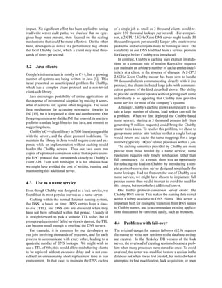 impact. No signiﬁcant effort has been applied to tuning        of a single job as small as 3 thousand clients would re-
read/write server code paths; we checked that no egre-         quire 150 thousand lookups per second. (For compari-
gious bugs were present, then focused on the scaling           son, a 2-CPU 2.6GHz Xeon DNS server might handle 50
mechanisms that could be more effective. On the other          thousand requests per second.) Larger jobs create worse
hand, developers do notice if a performance bug affects        problems, and several jobs many be running at once. The
the local Chubby cache, which a client may read thou-          variability in our DNS load had been a serious problem
sands of times per second.                                     for Google before Chubby was introduced.
                                                                  In contrast, Chubby’s caching uses explicit invalida-
                                                               tions so a constant rate of session KeepAlive requests
4.2    Java clients                                            can maintain an arbitrary number of cache entries indef-
                                                               initely at a client, in the absence of changes. A 2-CPU
Google’s infrastructure is mostly in C++, but a growing
                                                               2.6GHz Xeon Chubby master has been seen to handle
number of systems are being written in Java [8]. This
                                                               90 thousand clients communicating directly with it (no
trend presented an unanticipated problem for Chubby,
                                                               proxies); the clients included large jobs with communi-
which has a complex client protocol and a non-trivial
                                                               cation patterns of the kind described above. The ability
client-side library.
                                                               to provide swift name updates without polling each name
   Java encourages portability of entire applications at
                                                               individually is so appealing that Chubby now provides
the expense of incremental adoption by making it some-
                                                               name service for most of the company’s systems.
what irksome to link against other languages. The usual
                                                                  Although Chubby’s caching allows a single cell to sus-
Java mechanism for accessing non-native libraries is
                                                               tain a large number of clients, load spikes can still be
JNI [15], but it is regarded as slow and cumbersome. Our
                                                               a problem. When we ﬁrst deployed the Chubby-based
Java programmers so dislike JNI that to avoid its use they
                                                               name service, starting a 3 thousand process job (thus
prefer to translate large libraries into Java, and commit to
                                                               generating 9 million requests) could bring the Chubby
supporting them.
                                                               master to its knees. To resolve this problem, we chose to
   Chubby’s C++ client library is 7000 lines (comparable       group name entries into batches so that a single lookup
with the server), and the client protocol is delicate. To      would return and cache the name mappings for a large
maintain the library in Java would require care and ex-        number (typically 100) of related processes within a job.
pense, while an implementation without caching would
                                                                  The caching semantics provided by Chubby are more
burden the Chubby servers. Thus our Java users run
                                                               precise than those needed by a name service; name
copies of a protocol-conversion server that exports a sim-
                                                               resolution requires only timely notiﬁcation rather than
ple RPC protocol that corresponds closely to Chubby’s
                                                               full consistency. As a result, there was an opportunity
client API. Even with hindsight, it is not obvious how
                                                               for reducing the load on Chubby by introducing a sim-
we might have avoided the cost of writing, running and
                                                               ple protocol-conversion server designed speciﬁcally for
maintaining this additional server.
                                                               name lookups. Had we foreseen the use of Chubby as a
                                                               name service, we might have chosen to implement full
4.3    Use as a name service                                   proxies sooner than we did in order to avoid the need for
                                                               this simple, but nevertheless additional server.
Even though Chubby was designed as a lock service, we             One further protocol-conversion server exists: the
found that its most popular use was as a name server.          Chubby DNS server. This makes the naming data stored
   Caching within the normal Internet naming system,           within Chubby available to DNS clients. This server is
the DNS, is based on time. DNS entries have a time-            important both for easing the transition from DNS names
to-live (TTL), and DNS data are discarded when they            to Chubby names, and to accommodate existing applica-
have not been refreshed within that period. Usually it         tions that cannot be converted easily, such as browsers.
is straightforward to pick a suitable TTL value, but if
prompt replacement of failed services is desired, the TTL
                                                               4.4   Problems with fail-over
can become small enough to overload the DNS servers.
   For example, it is common for our developers to             The original design for master fail-over (§2.9) requires
run jobs involving thousands of processes, and for each        the master to write new sessions to the database as they
process to communicate with every other, leading to a          are created. In the Berkeley DB version of the lock
quadratic number of DNS lookups. We might wish to              server, the overhead of creating sessions became a prob-
use a TTL of 60s; this would allow misbehaving clients         lem when many processes were started at once. To avoid
to be replaced without excessive delay and is not con-         overload, the server was modiﬁed to store a session in the
sidered an unreasonably short replacement time in our          database not when it was ﬁrst created, but instead when it
environment. In that case, to maintain the DNS caches          attempted its ﬁrst modiﬁcation, lock acquisition, or open
 