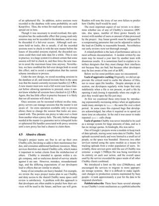 of an ephemeral ﬁle. In addition, active sessions were           Readers will note the irony of our own failure to predict
recorded in the database with some probability on each           how Chubby itself would be used.
KeepAlive. Thus, the writes for read-only sessions were             The most important aspect of our review is to deter-
spread out in time.                                              mine whether use of any of Chubby’s resources (RPC
   Though it was necessary to avoid overload, this opti-         rate, disc space, number of ﬁles) grows linearly (or
mization has the undesirable effect that young read-only         worse) with number of users or amount of data processed
sessions may not be recorded in the database, and so may         by the project. Any linear growth must be mitigated by
be discarded if a fail-over occurs. Although such ses-           a compensating parameter that can be adjusted to reduce
sions hold no locks, this is unsafe; if all the recorded         the load on Chubby to reasonable bounds. Nevertheless
sessions were to check in with the new master before the         our early reviews were not thorough enough.
leases of discarded sessions expired, the discarded ses-            A related problem is the lack of performance advice in
sions could then read stale data for a while. This is rare       most software documentation. A module written by one
in practice; in a large system it is almost certain that some    team may be reused a year later by another team with
session will fail to check in, and thus force the new mas-       disastrous results. It is sometimes hard to explain to in-
ter to await the maximum lease time anyway. Neverthe-            terface designers that they must change their interfaces
less, we have modiﬁed the fail-over design both to avoid         not because they are bad, but because other developers
this effect, and to avoid a complication that the current        may be less aware of the cost of an RPC.
scheme introduces to proxies.                                       Below we list some problem cases we encountered.
   Under the new design, we avoid recording sessions in             Lack of aggressive caching Originally, we did not ap-
the database at all, and instead recreate them in the same       preciate the critical need to cache the absence of ﬁles,
way that the master currently recreates handles (§2.9,¶8).       nor to reuse open ﬁle handles. Despite attempts at ed-
A new master must now wait a full worst-case lease time-         ucation, our developers regularly write loops that retry
out before allowing operations to proceed, since it can-         indeﬁnitely when a ﬁle is not present, or poll a ﬁle by
not know whether all sessions have checked in (§2.9,¶6).         opening it and closing it repeatedly when one might ex-
Again, this has little effect in practice because it is likely   pect they would open the ﬁle just once.
that not all sessions will check in.                                At ﬁrst we countered these retry-loops by introduc-
   Once sessions can be recreated without on-disc state,         ing exponentially-increasing delays when an application
proxy servers can manage sessions that the master is not         made many attempts to Open() the same ﬁle over a short
aware of. An extra operation available only to proxies           period. In some cases this exposed bugs that develop-
allows them to change the session that locks are asso-           ers acknowledged, but often it required us to spend yet
ciated with. This permits one proxy to take over a client        more time on education. In the end it was easier to make
from another when a proxy fails. The only further change         repeated Open() calls cheap.
needed at the master is a guarantee not to relinquish locks         Lack of quotas Chubby was never intended to be used
or ephemeral ﬁle handles associated with proxy sessions          as a storage system for large amounts of data, and so it
until a new proxy has had a chance to claim them.                has no storage quotas. In hindsight, this was na¨ve.
                                                                                                                  ı
                                                                    One of Google’s projects wrote a module to keep track
4.5    Abusive clients                                           of data uploads, storing some meta-data in Chubby. Such
                                                                 uploads occurred rarely and were limited to a small set of
Google’s project teams are free to set up their own              people, so the space was bounded. However, two other
Chubby cells, but doing so adds to their maintenance bur-        services started using the same module as a means for
den, and consumes additional hardware resources. Many            tracking uploads from a wider population of users. In-
services therefore use shared Chubby cells, which makes          evitably, these services grew until the use of Chubby was
it important to isolate clients from the misbehaviour of         extreme: a single 1.5MByte ﬁle was being rewritten in
others. Chubby is intended to operate within a sin-              its entirety on each user action, and the overall space
gle company, and so malicious denial-of-service attacks          used by the service exceeded the space needs of all other
against it are rare. However, mistakes, misunderstand-           Chubby clients combined.
ings, and the differing expectations of our developers              We introduced a limit on ﬁle size (256kBytes), and
lead to effects that are similar to attacks.                     encouraged the services to migrate to more appropri-
   Some of our remedies are heavy-handed. For example,           ate storage systems. But it is difﬁcult to make signiﬁ-
we review the ways project teams plan to use Chubby,             cant changes to production systems maintained by busy
and deny access to the shared Chubby name space until            people—it took approximately a year for the data to be
review is satisfactory. A problem with this approach is          migrated elsewhere.
that developers are often unable to predict how their ser-          Publish/subscribe There have been several attempts
vices will be used in the future, and how use will grow.         to use Chubby’s event mechanism as a publish/subscribe
 