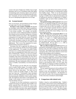 system in the style of Zephyr [6]. Chubby’s heavyweight          Second, we now supply libraries that perform some high-
guarantees and its use of invalidation rather than update        level tasks so that developers are automatically isolated
in maintaining cache consistency make it a slow and inef-        from Chubby outages. Third, we use the post-mortem
ﬁcient for all but the most trivial publish/subscribe exam-      of each Chubby outage as a means not only of eliminat-
ples. Fortunately, all such uses have been caught before         ing bugs in Chubby and our operational procedures, but
the cost of redesigning the application was too large.           of reducing the sensitivity of applications to Chubby’s
                                                                 availability—both can lead to better availability of our
                                                                 systems overall.
4.6    Lessons learned                                              Fine-grained locking could be ignored At the end of
Here we list lessons, and miscellaneous design changes           Section 2.1 we sketched a design for a server that clients
we might make if we have the opportunity:                        could run to provide ﬁne-grained locking. It is perhaps
   Developers rarely consider availability We ﬁnd that           a surprise that so far we have not needed to write such
our developers rarely think about failure probabilities,         a server; our developers typically ﬁnd that to optimize
and are inclined to treat a service like Chubby as though        their applications, they must remove unnecessary com-
it were always available. For example, our develop-              munication, and that often means ﬁnding a way to use
ers once built a system employing hundred of machines            coarse-grained locking.
that initiated recovery procedures taking tens of minutes           Poor API choices have unexpected affects For the
when Chubby elected a new master. This magniﬁed the              most part, our API has evolved well, but one mistake
consequences of a single failure by a factor of a hundred        stands out. Our means for cancelling long-running calls
both in time and the number of machines affected. We             are the Close() and Poison() RPCs, which also discard
would prefer developers to plan for short Chubby out-            the server state for the handle. This prevents handles
ages, so that such an event has little or no affect on their     that can acquire locks from being shared, for example,
applications. This is one of the arguments for coarse-           by multiple threads. We may add a Cancel() RPC to
grained locking, discussed in Section 2.1.                       allow more sharing of open handles.
   Developers also fail to appreciate the difference be-            RPC use affects transport protocols KeepAlives are
tween a service being up, and that service being available       used both for refreshing the client’s session lease, and for
to their applications. For example, the global Chubby            passing events and cache invalidations from the master
cell (see §2.12), is almost always up because it is rare for     to the client. This design has the automatic and desirable
more than two geographically distant data centres to be          consequence that a client cannot refresh its session lease
down simultaneously. However, its observed availabil-            without acknowledging cache invalidations.
ity for a given client is usually lower than the observed           This would seem ideal, except that it introduced a ten-
availability of the client’s local Chubby cell. First, the lo-   sion in our choice of protocol. TCP’s back off policies
cal cell is less likely to be partitioned from the client, and   pay no attention to higher-level timeouts such as Chubby
second, although the local cell may be down often due to         leases, so TCP-based KeepAlives led to many lost ses-
maintenance, the same maintenance affects the client di-         sions at times of high network congestion. We were
rectly, so Chubby’s unavailability is not observed by the        forced to send KeepAlive RPCs via UDP rather than
client.                                                          TCP; UDP has no congestion avoidance mechanisms, so
   Our API choices can also affect the way developers            we would prefer to use UDP only when high-level time-
chose to handle Chubby outages. For example, Chubby              bounds must be met.
provides an event that allows clients to detect when a              We may augment the protocol with an additional TCP-
master fail-over has taken place. The intent was for             based GetEvent() RPC which would be used to com-
clients to check for possible changes, as other events           municate events and invalidations in the normal case,
may have been lost. Unfortunately, many developers               used in the same way KeepAlives. The KeepAlive re-
chose to crash their applications on receiving this event,       ply would still contain a list of unacknowledged events
thus decreasing the availability of their systems substan-       so that events must eventually be acknowledged.
tially. We might have done better to send redundant “ﬁle
change” events instead, or even to ensure that no events         5   Comparison with related work
were lost during a fail-over.
   At present we use three mechanisms to prevent de-             Chubby is based on well-established ideas. Chubby’s
velopers from being over-optimistic about Chubby avail-          cache design is derived from work on distributed ﬁle sys-
ability, especially that of the global cell. First, as pre-      tems [10]. Its sessions and cache tokens are similar in be-
viously mentioned (§4.5), we review how project teams            haviour to those in Echo [17]; sessions reduce the over-
plan to use Chubby, and advise them against techniques           head of leases [9] in the V system. The idea of expos-
that would tie their availability too closely to Chubby’s.       ing a general-purpose lock service is found in VMS [23],
 