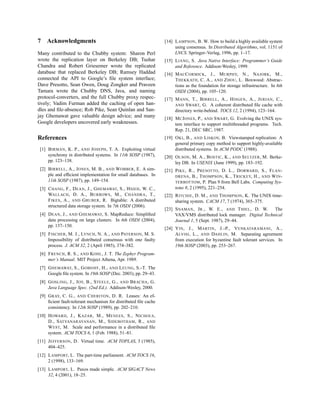 7   Acknowledgments                                              [14] L AMPSON , B. W. How to build a highly available system
                                                                      using consensus. In Distributed Algorithms, vol. 1151 of
Many contributed to the Chubby system: Sharon Perl                    LNCS. Springer–Verlag, 1996, pp. 1–17.
wrote the replication layer on Berkeley DB; Tushar               [15] L IANG , S. Java Native Interface: Programmer’s Guide
Chandra and Robert Griesemer wrote the replicated                     and Reference. Addison-Wesley, 1999.
database that replaced Berkeley DB; Ramsey Haddad                [16] M AC C ORMICK , J., M URPHY, N., NAJORK , M.,
connected the API to Google’s ﬁle system interface;                   T HEKKATH , C. A., AND Z HOU , L. Boxwood: Abstrac-
Dave Presotto, Sean Owen, Doug Zongker and Praveen                    tions as the foundation for storage infrastructure. In 6th
Tamara wrote the Chubby DNS, Java, and naming                         OSDI (2004), pp. 105–120.
protocol-converters, and the full Chubby proxy respec-           [17] M ANN , T., B IRRELL , A., H ISGEN , A., J ERIAN , C.,
tively; Vadim Furman added the caching of open han-                   AND S WART, G. A coherent distributed ﬁle cache with
dles and ﬁle-absence; Rob Pike, Sean Quinlan and San-                 directory write-behind. TOCS 12, 2 (1994), 123–164.
jay Ghemawat gave valuable design advice; and many               [18] M C J ONES , P., AND S WART, G. Evolving the UNIX sys-
Google developers uncovered early weaknesses.                         tem interface to support multithreaded programs. Tech.
                                                                      Rep. 21, DEC SRC, 1987.
References                                                       [19] O KI , B., AND L ISKOV, B. Viewstamped replication: A
                                                                      general primary copy method to support highly-available
 [1] B IRMAN , K. P., AND J OSEPH , T. A. Exploiting virtual          distributed systems. In ACM PODC (1988).
     synchrony in distributed systems. In 11th SOSP (1987),      [20] O LSON , M. A., B OSTIC , K., AND S ELTZER , M. Berke-
     pp. 123–138.                                                     ley DB. In USENIX (June 1999), pp. 183–192.
 [2] B IRRELL , A., J ONES , M. B., AND W OBBER , E. A sim-      [21] P IKE , R., P RESOTTO , D. L., D ORWARD , S., F LAN -
     ple and efﬁcient implementation for small databases. In          DRENA , B., T HOMPSON , K., T RICKEY, H., AND W IN -
     11th SOSP (1987), pp. 149–154.                                   TERBOTTOM , P. Plan 9 from Bell Labs. Computing Sys-
 [3] C HANG , F., D EAN , J., G HEMAWAT, S., H SIEH , W. C.,          tems 8, 2 (1995), 221–254.
     WALLACH , D. A., B URROWS , M., C HANDRA , T.,              [22] R ITCHIE , D. M., AND T HOMPSON , K. The UNIX time-
     F IKES , A., AND G RUBER , R. Bigtable: A distributed            sharing system. CACM 17, 7 (1974), 365–375.
     structured data storage system. In 7th OSDI (2006).
                                                                 [23] S NAMAN , J R ., W. E., AND T HIEL , D. W. The
 [4] D EAN , J., AND G HEMAWAT, S. MapReduce: Simpliﬁed               VAX/VMS distributed lock manager. Digital Technical
     data processing on large clusters. In 6th OSDI (2004),           Journal 1, 5 (Sept. 1987), 29–44.
     pp. 137–150.
                                                                 [24] Y IN , J., M ARTIN , J.-P., V ENKATARAMANI , A.,
 [5] F ISCHER , M. J., LYNCH , N. A., AND PATERSON , M. S.            A LVISI , L., AND DAHLIN , M. Separating agreement
     Impossibility of distributed consensus with one faulty           from execution for byzantine fault tolerant services. In
     process. J. ACM 32, 2 (April 1985), 374–382.                     19th SOSP (2003), pp. 253–267.
 [6] F RENCH , R. S., AND KOHL , J. T. The Zephyr Program-
     mer’s Manual. MIT Project Athena, Apr. 1989.
 [7] G HEMAWAT, S., G OBIOFF , H., AND L EUNG , S.-T. The
     Google ﬁle system. In 19th SOSP (Dec. 2003), pp. 29–43.
 [8] G OSLING , J., J OY, B., S TEELE , G., AND B RACHA , G.
     Java Language Spec. (2nd Ed.). Addison-Wesley, 2000.
 [9] G RAY, C. G., AND C HERITON , D. R. Leases: An ef-
     ﬁcient fault-tolerant mechanism for distributed ﬁle cache
     consistency. In 12th SOSP (1989), pp. 202–210.
[10] H OWARD , J., K AZAR , M., M ENEES , S., N ICHOLS ,
     D., S ATYANARAYANAN , M., S IDEBOTHAM , R., AND
     W EST, M. Scale and performance in a distributed ﬁle
     system. ACM TOCS 6, 1 (Feb. 1988), 51–81.
[11] J EFFERSON , D. Virtual time. ACM TOPLAS, 3 (1985),
     404–425.
[12] L AMPORT, L. The part-time parliament. ACM TOCS 16,
     2 (1998), 133–169.
[13] L AMPORT, L. Paxos made simple. ACM SIGACT News
     32, 4 (2001), 18–25.
 