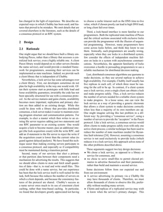 has changed in the light of experience. We describe un-         to choose a cache timeout such as the DNS time-to-live
expected ways in which Chubby has been used, and fea-           value, which if chosen poorly can lead to high DNS load,
tures that proved to be mistakes. We omit details that are      or long client fail-over times.
covered elsewhere in the literature, such as the details of        Third, a lock-based interface is more familiar to our
a consensus protocol or an RPC system.                          programmers. Both the replicated state machine of Paxos
                                                                and the critical sections associated with exclusive locks
2     Design                                                    can provide the programmer with the illusion of sequen-
                                                                tial programming. However, many programmers have
2.1    Rationale                                                come across locks before, and think they know to use
                                                                them. Ironically, such programmers are usually wrong,
One might argue that we should have built a library em-         especially when they use locks in a distributed system;
bodying Paxos, rather than a library that accesses a cen-       few consider the effects of independent machine fail-
tralized lock service, even a highly reliable one. A client     ures on locks in a system with asynchronous communi-
Paxos library would depend on no other servers (besides         cations. Nevertheless, the apparent familiarity of locks
the name service), and would provide a standard frame-          overcomes a hurdle in persuading programmers to use a
work for programmers, assuming their services can be            reliable mechanism for distributed decision making.
implemented as state machines. Indeed, we provide such             Last, distributed-consensus algorithms use quorums to
a client library that is independent of Chubby.                 make decisions, so they use several replicas to achieve
   Nevertheless, a lock service has some advantages over        high availability. For example, Chubby itself usually has
a client library. First, our developers sometimes do not        ﬁve replicas in each cell, of which three must be run-
plan for high availability in the way one would wish. Of-       ning for the cell to be up. In contrast, if a client system
ten their systems start as prototypes with little load and      uses a lock service, even a single client can obtain a lock
loose availability guarantees; invariably the code has not      and make progress safely. Thus, a lock service reduces
been specially structured for use with a consensus proto-       the number of servers needed for a reliable client system
col. As the service matures and gains clients, availability     to make progress. In a loose sense, one can view the
becomes more important; replication and primary elec-           lock service as a way of providing a generic electorate
tion are then added to an existing design. While this           that allows a client system to make decisions correctly
could be done with a library that provides distributed          when less than a majority of its own members are up.
consensus, a lock server makes it easier to maintain exist-     One might imagine solving this last problem in a dif-
ing program structure and communication patterns. For           ferent way: by providing a “consensus service”, using a
example, to elect a master which then writes to an ex-          number of servers to provide the “acceptors” in the Paxos
isting ﬁle server requires adding just two statements and       protocol. Like a lock service, a consensus service would
one RPC parameter to an existing system: One would              allow clients to make progress safely even with only one
acquire a lock to become master, pass an additional inte-       active client process; a similar technique has been used to
ger (the lock acquisition count) with the write RPC, and        reduce the number of state machines needed for Byzan-
add an if-statement to the ﬁle server to reject the write if    tine fault tolerance [24]. However, assuming a consensus
the acquisition count is lower than the current value (to       service is not used exclusively to provide locks (which
guard against delayed packets). We have found this tech-        reduces it to a lock service), this approach solves none of
nique easier than making existing servers participate in        the other problems described above.
a consensus protocol, and especially so if compatibility
must be maintained during a transition period.                    These arguments suggest two key design decisions:
   Second, many of our services that elect a primary            • We chose a lock service, as opposed to a library or
or that partition data between their components need a            service for consensus, and
mechanism for advertising the results. This suggests that       • we chose to serve small-ﬁles to permit elected pri-
we should allow clients to store and fetch small quanti-          maries to advertise themselves and their parameters,
ties of data—that is, to read and write small ﬁles. This          rather than build and maintain a second service.
could be done with a name service, but our experience              Some decisions follow from our expected use and
has been that the lock service itself is well-suited for this   from our environment:
task, both because this reduces the number of servers on         • A service advertising its primary via a Chubby ﬁle
which a client depends, and because the consistency fea-           may have thousands of clients. Therefore, we must
tures of the protocol are shared. Chubby’s success as              allow thousands of clients to observe this ﬁle, prefer-
a name server owes much to its use of consistent client            ably without needing many servers.
caching, rather than time-based caching. In particular,          • Clients and replicas of a replicated service may wish
we found that developers greatly appreciated not having            to know when the service’s primary changes. This
 