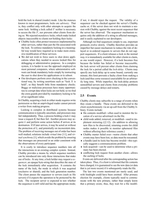 hold the lock in shared (reader) mode. Like the mutexes        if not, it should reject the request. The validity of a
known to most programmers, locks are advisory. That            sequencer can be checked against the server’s Chubby
is, they conﬂict only with other attempts to acquire the       cache or, if the server does not wish to maintain a ses-
same lock: holding a lock called F neither is necessary        sion with Chubby, against the most recent sequencer that
to access the ﬁle F , nor prevents other clients from do-      the server has observed. The sequencer mechanism re-
ing so. We rejected mandatory locks, which make locked         quires only the addition of a string to affected messages,
objects inaccessible to clients not holding their locks:       and is easily explained to our developers.
 • Chubby locks often protect resources implemented by            Although we ﬁnd sequencers simple to use, important
    other services, rather than just the ﬁle associated with   protocols evolve slowly. Chubby therefore provides an
    the lock. To enforce mandatory locking in a meaning-       imperfect but easier mechanism to reduce the risk of de-
    ful way would have required us to make more exten-         layed or re-ordered requests to servers that do not sup-
    sive modiﬁcation of these services.                        port sequencers. If a client releases a lock in the normal
 • We did not wish to force users to shut down appli-          way, it is immediately available for other clients to claim,
    cations when they needed to access locked ﬁles for         as one would expect. However, if a lock becomes free
    debugging or administrative purposes. In a complex         because the holder has failed or become inaccessible,
    system, it is harder to use the approach employed on       the lock server will prevent other clients from claiming
    most personal computers, where administrative soft-        the lock for a period called the lock-delay. Clients may
    ware can break mandatory locks simply by instructing       specify any lock-delay up to some bound, currently one
    the user to shut down his applications or to reboot.       minute; this limit prevents a faulty client from making a
 • Our developers perform error checking in the conven-        lock (and thus some resource) unavailable for an arbitrar-
    tional way, by writing assertions such as “lock X is       ily long time. While imperfect, the lock-delay protects
    held”, so they beneﬁt little from mandatory checks.        unmodiﬁed servers and clients from everyday problems
    Buggy or malicious processes have many opportuni-          caused by message delays and restarts.
    ties to corrupt data when locks are not held, so we ﬁnd
    the extra guards provided by mandatory locking to be
    of no signiﬁcant value.                                    2.5 Events
In Chubby, acquiring a lock in either mode requires write      Chubby clients may subscribe to a range of events when
permission so that an unprivileged reader cannot prevent       they create a handle. These events are delivered to the
a writer from making progress.                                 client asynchronously via an up-call from the Chubby li-
   Locking is complex in distributed systems because           brary. Events include:
communication is typically uncertain, and processes may         • ﬁle contents modiﬁed—often used to monitor the lo-
fail independently. Thus, a process holding a lock L may          cation of a service advertised via the ﬁle.
issue a request R, but then fail. Another process may ac-       • child node added, removed, or modiﬁed—used to im-
quire L and perform some action before R arrives at its           plement mirroring (§2.12). (In addition to allowing
destination. If R later arrives, it may be acted on without       new ﬁles to be discovered, returning events for child
the protection of L, and potentially on inconsistent data.        nodes makes it possible to monitor ephemeral ﬁles
The problem of receiving messages out of order has been           without affecting their reference counts.)
well studied; solutions include virtual time [11], and vir-     • Chubby master failed over—warns clients that other
tual synchrony [1], which avoids the problem by ensuring          events may have been lost, so data must be rescanned.
that messages are processed in an order consistent with         • a handle (and its lock) has become invalid—this typi-
the observations of every participant.                            cally suggests a communications problem.
   It is costly to introduce sequence numbers into all          • lock acquired—can be used to determine when a pri-
the interactions in an existing complex system. Instead,          mary has been elected.
Chubby provides a means by which sequence numbers               • conﬂicting lock request from another client—allows
can be introduced into only those interactions that make          the caching of locks.
use of locks. At any time, a lock holder may request a se-        Events are delivered after the corresponding action has
quencer, an opaque byte-string that describes the state of     taken place. Thus, if a client is informed that ﬁle contents
the lock immediately after acquisition. It contains the        have changed, it is guaranteed to see the new data (or data
name of the lock, the mode in which it was acquired            that is yet more recent) if it subsequently reads the ﬁle.
(exclusive or shared), and the lock generation number.            The last two events mentioned are rarely used, and
The client passes the sequencer to servers (such as ﬁle        with hindsight could have been omitted. After primary
servers) if it expects the operation to be protected by the    election for example, clients typically need to commu-
lock. The recipient server is expected to test whether         nicate with the new primary, rather than simply know
the sequencer is still valid and has the appropriate mode;     that a primary exists; thus, they wait for a ﬁle modiﬁ-
 
