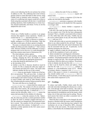 cation event indicating that the new primary has written           Delete()    deletes the node if it has no children.
its address in a ﬁle. The conﬂicting lock event in theory          Acquire(), TryAcquire(), Release()            acquire and
permits clients to cache data held on other servers, using       release locks.
Chubby locks to maintain cache consistency. A notiﬁ-                GetSequencer() returns a sequencer (§2.4) that de-
cation of a conﬂicting lock request would tell a client to       scribes any lock held by this handle.
ﬁnish using data associated with the lock: it would ﬁnish           SetSequencer() associates a sequencer with a handle.
pending operations, ﬂush modiﬁcations to a home loca-            Subsequent operations on the handle fail if the sequencer
tion, discard cached data, and release. So far, no one has       is no longer valid.
adopted this style of use.                                          CheckSequencer() checks whether a sequencer is
                                                                 valid (see §2.4).
2.6    API                                                          Calls fail if the node has been deleted since the han-
                                                                 dle was created, even if the ﬁle has been subsequently
Clients see a Chubby handle as a pointer to an opaque            recreated. That is, a handle is associated with an instance
structure that supports various operations. Handles are          of a ﬁle, rather than with a ﬁle name. Chubby may ap-
created only by Open(), and destroyed with Close().              ply access control checks on any call, but always checks
   Open() opens a named ﬁle or directory to produce a            Open() calls (see §2.3).
handle, analogous to a UNIX ﬁle descriptor. Only this               All the calls above take an operation parameter in ad-
call takes a node name; all others operate on handles.           dition to any others needed by the call itself. The oper-
   The name is evaluated relative to an existing directory       ation parameter holds data and control information that
handle; the library provides a handle on ”/” that is always      may be associated with any call. In particular, via the
valid. Directory handles avoid the difﬁculties of using a        operation parameter the client may:
program-wide current directory in a multi-threaded pro-           • supply a callback to make the call asynchronous,
gram that contains many layers of abstraction [18].               • wait for the completion of such a call, and/or
   The client indicates various options:                          • obtain extended error and diagnostic information.
 • how the handle will be used (reading; writing and                Clients can use this API to perform primary election
   locking; changing the ACL); the handle is created             as follows: All potential primaries open the lock ﬁle and
   only if the client has the appropriate permissions.           attempt to acquire the lock. One succeeds and becomes
 • events that should be delivered (see §2.5).                   the primary, while the others act as replicas. The primary
 • the lock-delay (§2.4).                                        writes its identity into the lock ﬁle with SetContents()
 • whether a new ﬁle or directory should (or must) be            so that it can be found by clients and replicas, which
   created. If a ﬁle is created, the caller may supply ini-      read the ﬁle with GetContentsAndStat(), perhaps in
   tial contents and initial ACL names. The return value         response to a ﬁle-modiﬁcation event (§2.5). Ideally,
   indicates whether the ﬁle was in fact created.                the primary obtains a sequencer with GetSequencer(),
   Close() closes an open handle. Further use of the han-        which it then passes to servers it communicates with;
dle is not permitted. This call never fails. A related call      they should conﬁrm with CheckSequencer() that it is
Poison() causes outstanding and subsequent operations            still the primary. A lock-delay may be used with services
on the handle to fail without closing it; this allows a client   that cannot check sequencers (§2.4).
to cancel Chubby calls made by other threads without
fear of deallocating the memory being accessed by them.
                                                                 2.7    Caching
   The main calls that act on a handle are:
   GetContentsAndStat() returns both the contents and            To reduce read trafﬁc, Chubby clients cache ﬁle data
meta-data of a ﬁle. The contents of a ﬁle are read atom-         and node meta-data (including ﬁle absence) in a consis-
ically and in their entirety. We avoided partial reads and       tent, write-through cache held in memory. The cache is
writes to discourage large ﬁles. A related call GetStat()        maintained by a lease mechanism described below, and
returns just the meta-data, while ReadDir() returns the          kept consistent by invalidations sent by the master, which
names and meta-data for the children of a directory.             keeps a list of what each client may be caching. The pro-
   SetContents() writes the contents of a ﬁle. Option-           tocol ensures that clients see either a consistent view of
ally, the client may provide a content generation number         Chubby state, or an error.
to allow the client to simulate compare-and-swap on a               When ﬁle data or meta-data is to be changed, the mod-
ﬁle; the contents are changed only if the generation num-        iﬁcation is blocked while the master sends invalidations
ber is current. The contents of a ﬁle are always written         for the data to every client that may have cached it; this
atomically and in their entirety. A related call SetACL()        mechanism sits on top of KeepAlive RPCs, discussed
performs a similar operation on the ACL names associ-            more fully in the next section. On receipt of an invali-
ated with the node.                                              dation, a client ﬂushes the invalidated state and acknowl-
 