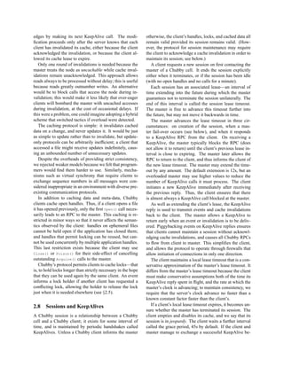 edges by making its next KeepAlive call. The modi-             otherwise, the client’s handles, locks, and cached data all
ﬁcation proceeds only after the server knows that each         remain valid provided its session remains valid. (How-
client has invalidated its cache, either because the client    ever, the protocol for session maintenance may require
acknowledged the invalidation, or because the client al-       the client to acknowledge a cache invalidation in order to
lowed its cache lease to expire.                               maintain its session; see below.)
   Only one round of invalidations is needed because the          A client requests a new session on ﬁrst contacting the
master treats the node as uncachable while cache inval-        master of a Chubby cell. It ends the session explicitly
idations remain unacknowledged. This approach allows           either when it terminates, or if the session has been idle
reads always to be processed without delay; this is useful     (with no open handles and no calls for a minute).
because reads greatly outnumber writes. An alternative            Each session has an associated lease—an interval of
would be to block calls that access the node during in-        time extending into the future during which the master
validation; this would make it less likely that over-eager     guarantees not to terminate the session unilaterally. The
clients will bombard the master with uncached accesses         end of this interval is called the session lease timeout.
during invalidation, at the cost of occasional delays. If      The master is free to advance this timeout further into
this were a problem, one could imagine adopting a hybrid       the future, but may not move it backwards in time.
scheme that switched tactics if overload were detected.           The master advances the lease timeout in three cir-
   The caching protocol is simple: it invalidates cached       cumstances: on creation of the session, when a mas-
data on a change, and never updates it. It would be just       ter fail-over occurs (see below), and when it responds
as simple to update rather than to invalidate, but update-     to a KeepAlive RPC from the client. On receiving a
only protocols can be arbitrarily inefﬁcient; a client that    KeepAlive, the master typically blocks the RPC (does
accessed a ﬁle might receive updates indeﬁnitely, caus-        not allow it to return) until the client’s previous lease in-
ing an unbounded number of unnecessary updates.                terval is close to expiring. The master later allows the
   Despite the overheads of providing strict consistency,      RPC to return to the client, and thus informs the client of
we rejected weaker models because we felt that program-        the new lease timeout. The master may extend the time-
mers would ﬁnd them harder to use. Similarly, mecha-           out by any amount. The default extension is 12s, but an
nisms such as virtual synchrony that require clients to        overloaded master may use higher values to reduce the
exchange sequence numbers in all messages were con-            number of KeepAlive calls it must process. The client
sidered inappropriate in an environment with diverse pre-      initiates a new KeepAlive immediately after receiving
existing communication protocols.                              the previous reply. Thus, the client ensures that there
   In addition to caching data and meta-data, Chubby           is almost always a KeepAlive call blocked at the master.
clients cache open handles. Thus, if a client opens a ﬁle         As well as extending the client’s lease, the KeepAlive
it has opened previously, only the ﬁrst Open() call neces-     reply is used to transmit events and cache invalidations
sarily leads to an RPC to the master. This caching is re-      back to the client. The master allows a KeepAlive to
stricted in minor ways so that it never affects the seman-     return early when an event or invalidation is to be deliv-
tics observed by the client: handles on ephemeral ﬁles         ered. Piggybacking events on KeepAlive replies ensures
cannot be held open if the application has closed them;        that clients cannot maintain a session without acknowl-
and handles that permit locking can be reused, but can-        edging cache invalidations, and causes all Chubby RPCs
not be used concurrently by multiple application handles.      to ﬂow from client to master. This simpliﬁes the client,
This last restriction exists because the client may use        and allows the protocol to operate through ﬁrewalls that
Close() or Poison() for their side-effect of cancelling        allow initiation of connections in only one direction.
outstanding Acquire() calls to the master.                        The client maintains a local lease timeout that is a con-
   Chubby’s protocol permits clients to cache locks—that       servative approximation of the master’s lease timeout. It
is, to hold locks longer than strictly necessary in the hope   differs from the master’s lease timeout because the client
that they can be used again by the same client. An event       must make conservative assumptions both of the time its
informs a lock holder if another client has requested a        KeepAlive reply spent in ﬂight, and the rate at which the
conﬂicting lock, allowing the holder to release the lock       master’s clock is advancing; to maintain consistency, we
just when it is needed elsewhere (see §2.5).                   require that the server’s clock advance no faster than a
                                                               known constant factor faster than the client’s.
2.8    Sessions and KeepAlives                                    If a client’s local lease timeout expires, it becomes un-
                                                               sure whether the master has terminated its session. The
A Chubby session is a relationship between a Chubby            client empties and disables its cache, and we say that its
cell and a Chubby client; it exists for some interval of       session is in jeopardy. The client waits a further interval
time, and is maintained by periodic handshakes called          called the grace period, 45s by default. If the client and
KeepAlives. Unless a Chubby client informs the master          master manage to exchange a successful KeepAlive be-
 