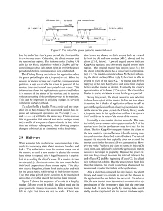 old master dies         no master         new master elected
                                                   c                    c
                                                        lease M2
                                                               -
        OLD MASTER                  lease M1            -                                  lease M3   -   NEW MASTER
                               £1
                               #        g     £3
                                              #                         4£ g
                                                                         #     6
                                                                                £ g 8£
                                                                                #     #
                              £         g    £'                          £ g £ g £
                          £                            KeepAlives     E
                                                                        £ g £ g £
                                         g £
                         £              2 g£ -
                                          ‡                            £ 5g £ 7g£
                                                                             ‡     ‡       lease C3 -
                               lease C1                                                                   CLIENT
                                                            -                        T     -
                                                 lease C2             grace period
                                                                  T
                                                       jeopardy                     safe
                                      Figure 2: The role of the grace period in master fail-over
fore the end of the client’s grace period, the client enables                  sion leases are shown as thick arrows both as viewed
its cache once more. Otherwise, the client assumes that                        by both the old and new masters (M1-3, above) and the
the session has expired. This is done so that Chubby API                       client (C1-3, below). Upward angled arrows indicate
calls do not block indeﬁnitely when a Chubby cell be-                          KeepAlive requests, and downward angled arrows their
comes inaccessible; calls return with an error if the grace                    replies. The original master has session lease M1 for
period ends before communication is re-established.                            the client, while the client has a conservative approxima-
   The Chubby library can inform the application when                          tion C1. The master commits to lease M2 before inform-
the grace period begins via a jeopardy event. When the                         ing the client via KeepAlive reply 2; the client is able to
session is known to have survived the communications                           extend its view of the lease C2. The master dies before
problem, a safe event tells the client to proceed; if the                      replying to the next KeepAlive, and some time elapses
session times out instead, an expired event is sent. This                      before another master is elected. Eventually the client’s
information allows the application to quiesce itself when                      approximation of its lease (C2) expires. The client then
it is unsure of the status of its session, and to recover                      ﬂushes its cache and starts a timer for the grace period.
without restarting if the problem proves to be transient.                         During this period, the client cannot be sure whether
This can be important in avoiding outages in services                          its lease has expired at the master. It does not tear down
with large startup overhead.                                                   its session, but it blocks all application calls on its API to
   If a client holds a handle H on a node and any oper-                        prevent the application from observing inconsistent data.
ation on H fails because the associated session has ex-                        At the start of the grace period, the Chubby library sends
pired, all subsequent operations on H (except Close()                          a jeopardy event to the application to allow it to quiesce
and Poison()) will fail in the same way. Clients can use                       itself until it can be sure of the status of its session.
this to guarantee that network and server outages cause                           Eventually a new master election succeeds. The mas-
only a sufﬁx of a sequence of operations to be lost, rather                    ter initially uses a conservative approximation M3 of the
than an arbitrary subsequence, thus allowing complex                           session lease that its predecessor may have had for the
changes to be marked as committed with a ﬁnal write.                           client. The ﬁrst KeepAlive request (4) from the client to
                                                                               the new master is rejected because it has the wrong mas-
                                                                               ter epoch number (described in detail below). The retried
2.9    Fail-overs
                                                                               request (6) succeeds but typically does not extend the
When a master fails or otherwise loses mastership, it dis-                     master lease further because M3 was conservative. How-
cards its in-memory state about sessions, handles, and                         ever the reply (7) allows the client to extend its lease (C3)
locks. The authoritative timer for session leases runs at                      once more, and optionally inform the application that its
the master, so until a new master is elected the session                       session is no longer in jeopardy. Because the grace pe-
lease timer is stopped; this is legal because it is equiva-                    riod was long enough to cover the interval between the
lent to extending the client’s lease. If a master election                     end of lease C2 and the beginning of lease C3, the client
occurs quickly, clients can contact the new master before                      saw nothing but a delay. Had the grace period been less
their local (approximate) lease timers expire. If the elec-                    than that interval, the client would have abandoned the
tion takes a long time, clients ﬂush their caches and wait                     session and reported the failure to the application.
for the grace period while trying to ﬁnd the new master.                          Once a client has contacted the new master, the client
Thus the grace period allows sessions to be maintained                         library and master co-operate to provide the illusion to
across fail-overs that exceed the normal lease timeout.                        the application that no failure has occurred. To achieve
   Figure 2 shows the sequence of events in a lengthy                          this, the new master must reconstruct a conservative ap-
master fail-over event in which the client must use its                        proximation of the in-memory state that the previous
grace period to preserve its session. Time increases from                      master had. It does this partly by reading data stored
left to right, but times are not to scale. Client ses-                         stably on disc (replicated via the normal database repli-
 