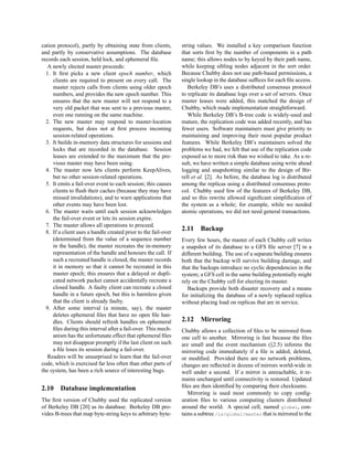 cation protocol), partly by obtaining state from clients,       string values. We installed a key comparison function
and partly by conservative assumptions. The database            that sorts ﬁrst by the number of components in a path
records each session, held lock, and ephemeral ﬁle.             name; this allows nodes to by keyed by their path name,
   A newly elected master proceeds:                             while keeping sibling nodes adjacent in the sort order.
  1. It ﬁrst picks a new client epoch number, which             Because Chubby does not use path-based permissions, a
     clients are required to present on every call. The         single lookup in the database sufﬁces for each ﬁle access.
     master rejects calls from clients using older epoch           Berkeley DB’s uses a distributed consensus protocol
     numbers, and provides the new epoch number. This           to replicate its database logs over a set of servers. Once
     ensures that the new master will not respond to a          master leases were added, this matched the design of
     very old packet that was sent to a previous master,        Chubby, which made implementation straightforward.
     even one running on the same machine.                         While Berkeley DB’s B-tree code is widely-used and
  2. The new master may respond to master-location              mature, the replication code was added recently, and has
     requests, but does not at ﬁrst process incoming            fewer users. Software maintainers must give priority to
     session-related operations.                                maintaining and improving their most popular product
  3. It builds in-memory data structures for sessions and       features. While Berkeley DB’s maintainers solved the
     locks that are recorded in the database. Session           problems we had, we felt that use of the replication code
     leases are extended to the maximum that the pre-           exposed us to more risk than we wished to take. As a re-
     vious master may have been using.                          sult, we have written a simple database using write ahead
  4. The master now lets clients perform KeepAlives,            logging and snapshotting similar to the design of Bir-
     but no other session-related operations.                   rell et al. [2]. As before, the database log is distributed
  5. It emits a fail-over event to each session; this causes    among the replicas using a distributed consensus proto-
     clients to ﬂush their caches (because they may have        col. Chubby used few of the features of Berkeley DB,
     missed invalidations), and to warn applications that       and so this rewrite allowed signiﬁcant simpliﬁcation of
     other events may have been lost.                           the system as a whole; for example, while we needed
  6. The master waits until each session acknowledges           atomic operations, we did not need general transactions.
     the fail-over event or lets its session expire.
  7. The master allows all operations to proceed.
  8. If a client uses a handle created prior to the fail-over
                                                                2.11    Backup
     (determined from the value of a sequence number            Every few hours, the master of each Chubby cell writes
     in the handle), the master recreates the in-memory         a snapshot of its database to a GFS ﬁle server [7] in a
     representation of the handle and honours the call. If      different building. The use of a separate building ensures
     such a recreated handle is closed, the master records      both that the backup will survive building damage, and
     it in memory so that it cannot be recreated in this        that the backups introduce no cyclic dependencies in the
     master epoch; this ensures that a delayed or dupli-        system; a GFS cell in the same building potentially might
     cated network packet cannot accidentally recreate a        rely on the Chubby cell for electing its master.
     closed handle. A faulty client can recreate a closed          Backups provide both disaster recovery and a means
     handle in a future epoch, but this is harmless given       for initializing the database of a newly replaced replica
     that the client is already faulty.                         without placing load on replicas that are in service.
  9. After some interval (a minute, say), the master
     deletes ephemeral ﬁles that have no open ﬁle han-
     dles. Clients should refresh handles on ephemeral          2.12    Mirroring
     ﬁles during this interval after a fail-over. This mech-    Chubby allows a collection of ﬁles to be mirrored from
     anism has the unfortunate effect that ephemeral ﬁles       one cell to another. Mirroring is fast because the ﬁles
     may not disappear promptly if the last client on such      are small and the event mechanism (§2.5) informs the
     a ﬁle loses its session during a fail-over.                mirroring code immediately if a ﬁle is added, deleted,
   Readers will be unsurprised to learn that the fail-over      or modiﬁed. Provided there are no network problems,
code, which is exercised far less often than other parts of     changes are reﬂected in dozens of mirrors world-wide in
the system, has been a rich source of interesting bugs.         well under a second. If a mirror is unreachable, it re-
                                                                mains unchanged until connectivity is restored. Updated
2.10    Database implementation                                 ﬁles are then identiﬁed by comparing their checksums.
                                                                   Mirroring is used most commonly to copy conﬁg-
The ﬁrst version of Chubby used the replicated version          uration ﬁles to various computing clusters distributed
of Berkeley DB [20] as its database. Berkeley DB pro-           around the world. A special cell, named global, con-
vides B-trees that map byte-string keys to arbitrary byte-      tains a subtree /ls/global/master that is mirrored to the
 