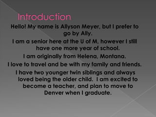 Introduction Hello! My name is Allyson Meyer, but I prefer to go by Ally. I am a senior here at the U of M, however I still have one more year of school.   I am originally from Helena, Montana.   I love to travel and be with my family and friends. I have two younger twin siblings and always loved being the older child.  I am excited to become a teacher, and plan to move to Denver when I graduate. 