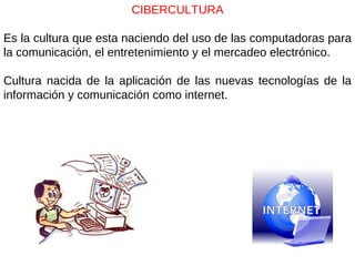 CIBERCULTURA Es la cultura que esta naciendo del uso de las computadoras para la comunicación, el entretenimiento y el mercadeo electrónico. Cultura nacida de la aplicación de las nuevas tecnologías de la información y comunicación como internet. 
