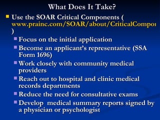 What Does It Take? Use the SOAR Critical Components ( www.prainc.com/SOAR/about/CriticalComponentsChart.pdf ) Focus on the initial application Become an applicant’s representative (SSA Form 1696) Work closely with community medical providers Reach out to hospital and clinic medical records departments  Reduce the need for consultative exams Develop  medical summary reports signed by a physician or psychologist 