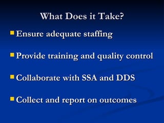 What Does it Take? Ensure adequate staffing  Provide training and quality control  Collaborate with SSA and DDS Collect and report on outcomes 