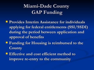 Miami-Dade County  GAP Funding Provides Interim Assistance for individuals applying for federal entitlements (SSI/SSDI) during the period between application and approval of benefits Funding for Housing is reimbursed to the County Effective and cost efficient method to improve re-entry to the community 