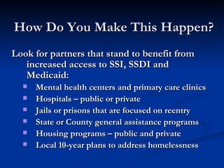 How Do You Make This Happen?  Look for partners that stand to benefit from increased access to SSI, SSDI and Medicaid: Mental health centers and primary care clinics Hospitals – public or private Jails or prisons that are focused on reentry State or County general assistance programs Housing programs – public and private Local 10-year plans to address homelessness 