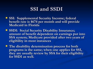 SSI and SSDI SSI:  Supplemental Security Income; federal benefit rate is $674 per month and will provide Medicaid in Florida SSDI:  Social Security Disability Insurance; amount of benefit dependent on earnings put into SSA system; Medicare provided after two years of eligibility in most instances The disability determination process for both programs is the same; when one applies for SSI, they are usually review by SSA for their eligibility for SSDI as well.  