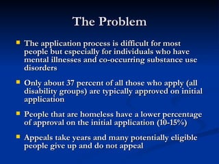 The Problem The application process is difficult for most people but especially for individuals who have mental illnesses and co-occurring substance use disorders Only about 37 percent of all those who apply (all disability groups) are typically approved on initial application  People that are homeless have a lower percentage of approval on the initial application (10-15%) Appeals take years and many potentially eligible people give up and do not appeal 