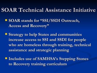 SOAR Technical Assistance Initiative SOAR stands for “SSI/SSDI Outreach, Access and Recovery” Strategy to help States and communities increase access to SSI and SSDI for people who are homeless through training, technical assistance and strategic planning Includes use of SAMHSA’s Stepping Stones to Recovery training curriculum 