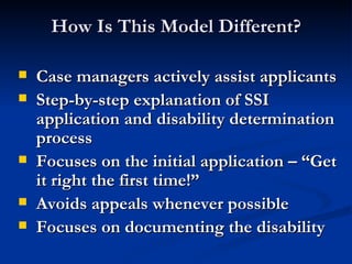How Is This Model Different? Case managers actively assist applicants Step-by-step explanation of SSI application and disability determination process Focuses on the initial application – “Get it right the first time!” Avoids appeals whenever possible Focuses on documenting the disability  
