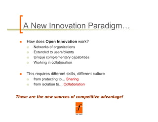 A New Innovation Paradigm…
     How does Open Innovation work?
         Networks of organizations
         Extended to users/clients
         Unique complementary capabilities
         Working in collaboration


     This requires different skills, different culture
         from protecting to… Sharing
         from isolation to Collaboration
                        to…


These are the new sources of competitive advantage!
 