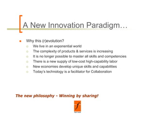 A New Innovation Paradigm…
     Why this (r)evolution?
        We live in an exponential world
        The complexity of products & services is increasing
        It is no longer possible to master all skills and competencies
        There is a new supply of low-cost high-capability labor
        New economies develop unique skills and capabilities
        Today’s technology is a facilitator for Collaboration




The new philosophy - Winning by sharing!
        p      p y         g y        g
 