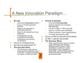 A New Innovation Paradigm…
Eli Lilly                            Procter & Gamble
    Launched Innocentive (2001)          Launched InnovationNet
    Focus on Pharmaceutical              Internal network for Innovation
    Industry                             Management
    Open to all scientists to            Focus on P&G’s 7 500 scientists
    contribute (solvers)                 Open to 18 000 users worldwide
    Open to all companies to buy         Cross functional, cross organizational
    (seekers)                            10 million documents online
    Functioning in a very
    competitive landscape            Focus on KM & (internal) Social Media
    Establishes anonymous            30 000 + patents searchable
    connections                      The Success Story
Focus on Crowdsourcing                   When searching for ways to control
Not sharing participants’ IP             water hardness and improve
                                         detergent performance, P&G
The Success Story                        developed a metal ion control
    Eli Lilly found a new way to         technology it has reapplied to
    mass produce butanoic acid in        toothpaste, calcium-enhanced
                                         toothpaste calcium enhanced fruit
    7 months - it might have taken       drinks and bone-strengthening
    two years in their own labs!         pharmaceuticals!
 