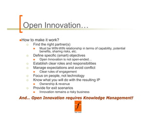 Open Innovation…
 How to make it work?
       Find the right partner(s)
           Must be WIN-WIN relationship in terms of capability, potential
           be e ts, s a g s s, etc.
           benefits, sharing risks, etc
       Define specific (smart) objectives
           Open Innovation is not open-ended…
       Establish clear roles and responsibilities
       Manage expectations and avoid conflict
           Clear rules of engagement
       Focus on people, not technology
       Know what you will do with the resulting IP
           Ownership & revenue
           O     hi
       Provide for exit scenarios
           Innovation remains a risky business

And…
And Open Innovation requires Knowledge Management!
 