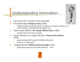 Understanding Innovation…
Let’s look at the “invention” of the Light Bulb!
First electric light: Humphry Davy (1800)
    English scientist connected wires to a battery and a piece of carbon, the
    carbon glowed, producing light (an electric arc)
Carbon paper filament: Sir Joseph Wilson Swan (1860)
    worked well, but burned up quickly
Carbon filament i an oxygen-free bulb: Th
C b fil       t in          f    b lb Thomas Alva Edi
                                             Al Edison
(1879)
    experimented with thousands of different filaments
    40 hours   1500 hours!
Tungsten filament: William David Coolidge (1910)
    lasted even longer than the older filaments… until?
 