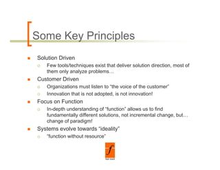 Some Key Principles
Solution Driven
   Few tools/techniques exist that deliver solution direction, most of
   them only analyze problems…
Customer Driven
   Organizations must listen to “the voice of the customer”
   Innovation that is not adopted, is not innovation!
                             p ,
Focus on Function
   In-depth understanding of “function” allows us to find
   fundamentally different solutions, not incremental change, but…
               y                    ,                     g ,
   change of paradigm!
Systems evolve towards “ideality”
   “function without resource”
 