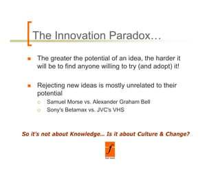 The Innovation Paradox…
     The greater the potential of an idea, the harder it
     will be to find anyone willing to try (and adopt) it!

     Rejecting new ideas is mostly unrelated to their
     potential
        Samuel Morse vs. Alexander Graham Bell
        Sony's Betamax vs. JVC's VHS



So it’s not about Knowledge… Is it about Culture & Change?
 