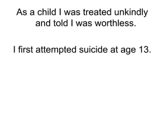 As a child I was treated unkindly and told I was worthless. I first attempted suicide at age 13.  