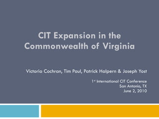 CIT Expansion in the Commonwealth of Virginia Victoria Cochran, Tim Paul, Patrick Halpern & Joseph Yost 1 st  International CIT Conference San Antonio, TX June 2, 2010 