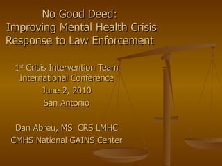 No Good Deed:  Improving Mental Health Crisis Response to Law Enforcement  1 st  Crisis Intervention Team International Conference June 2, 2010 San Antonio Dan Abreu, MS  CRS LMHC CMHS National GAINS Center 