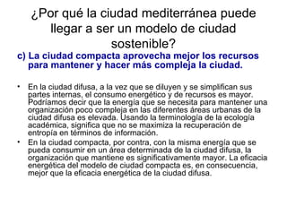 ¿Por qué la ciudad mediterránea puede llegar a ser un modelo de ciudad sostenible? c) La ciudad compacta aprovecha mejor los recursos para mantener y hacer más compleja la ciudad.   En la ciudad difusa, a la vez que se diluyen y se simplifican sus partes internas, el consumo energético y de recursos es mayor. Podríamos decir que la energía que se necesita para mantener una organización poco compleja en las diferentes áreas urbanas de la ciudad difusa es elevada. Usando la terminología de la ecología académica, significa que no se maximiza la recuperación de entropía en términos de información. En la ciudad compacta, por contra, con la misma energía que se pueda consumir en un área determinada de la ciudad difusa, la organización que mantiene es significativamente mayor. La eficacia energética del modelo de ciudad compacta es, en consecuencia, mejor que la eficacia energética de la ciudad difusa. 