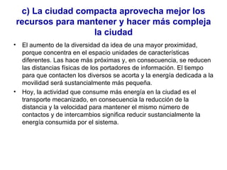 c) La ciudad compacta aprovecha mejor los recursos para mantener y hacer más compleja la ciudad El aumento de la diversidad da idea de una mayor proximidad, porque concentra en el espacio unidades de características diferentes. Las hace más próximas y, en consecuencia, se reducen las distancias físicas de los portadores de información. El tiempo para que contacten los diversos se acorta y la energía dedicada a la movilidad será sustancialmente más pequeña.  Hoy, la actividad que consume más energía en la ciudad es el transporte mecanizado, en consecuencia la reducción de la distancia y la velocidad para mantener el mismo número de contactos y de intercambios significa reducir sustancialmente la energía consumida por el sistema. 
