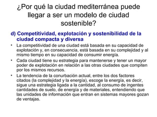 ¿Por qué la ciudad mediterránea puede llegar a ser un modelo de ciudad sostenible? d) Competitividad, explotación y sostenibilidad de la ciudad compacta y diversa La competitividad de una ciudad está basada en su capacidad de explotación y, en consecuencia, está basada en su complejidad y al mismo tiempo en su capacidad de consumir energía. Cada ciudad tiene su estrategia para mantenerse y tener un mayor poder de explotación en relación a las otras ciudades que compiten por los mismos recursos.  La tendencia de la conurbación actual, entre los dos factores citados (la complejidad y la energía), escoge la energía, es decir, sigue una estrategia ligada a la cantidad, al consumo de ingentes cantidades de suelo, de energía y de materiales, entendiendo que las unidades de información que entran en sistemas mayores gozan de ventajas.  