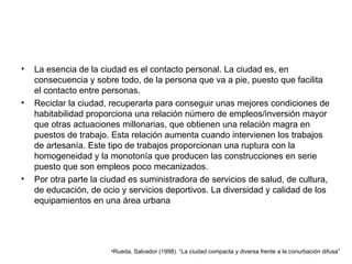 La esencia de la ciudad es el contacto personal. La ciudad es, en consecuencia y sobre todo, de la persona que va a pie, puesto que facilita el contacto entre personas.  Reciclar la ciudad, recuperarla para conseguir unas mejores condiciones de habitabilidad proporciona una relación número de empleos/inversión mayor que otras actuaciones millonarias, que obtienen una relación magra en puestos de trabajo. Esta relación aumenta cuando intervienen los trabajos de artesanía. Este tipo de trabajos proporcionan una ruptura con la homogeneidad y la monotonía que producen las construcciones en serie puesto que son empleos poco mecanizados. Por otra parte la ciudad es suministradora de servicios de salud, de cultura, de educación, de ocio y servicios deportivos. La diversidad y calidad de los equipamientos en una área urbana  Rueda, Salvador (1998). “La ciudad compacta y diversa frente a la conurbación difusa”  